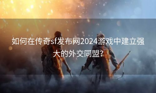 如何在传奇sf发布网2024游戏中建立强大的外交同盟？