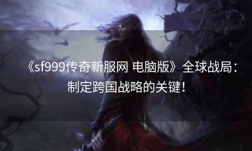 《sf999传奇新服网 电脑版》全球战局：制定跨国战略的关键！