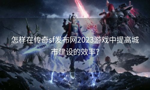 怎样在传奇sf发布网2023游戏中提高城市建设的效率？