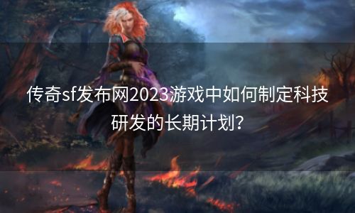 传奇sf发布网2023游戏中如何制定科技研发的长期计划？