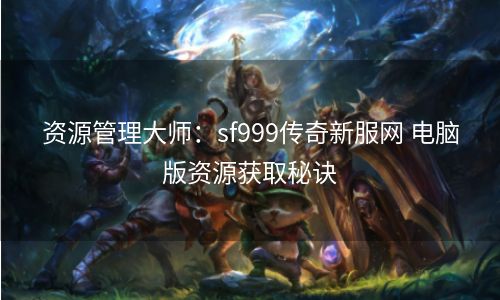 资源管理大师：sf999传奇新服网 电脑版资源获取秘诀