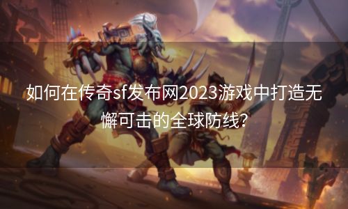 如何在传奇sf发布网2023游戏中打造无懈可击的全球防线？