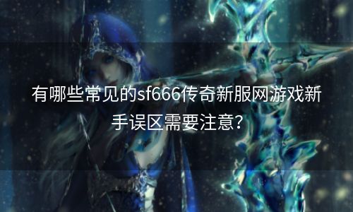 有哪些常见的sf666传奇新服网游戏新手误区需要注意？