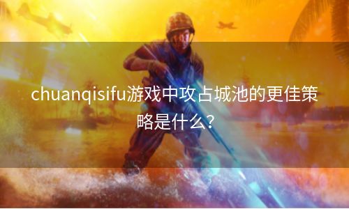 chuanqisifu游戏中攻占城池的更佳策略是什么？