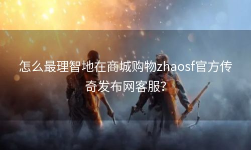 怎么最理智地在商城购物zhaosf官方传奇发布网客服？