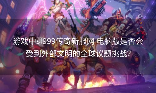 游戏中sf999传奇新服网 电脑版是否会受到外部文明的全球议题挑战？