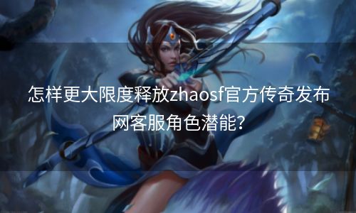 怎样更大限度释放zhaosf官方传奇发布网客服角色潜能？