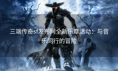 三端传奇sf发布网全新乐章活动：与音乐同行的冒险