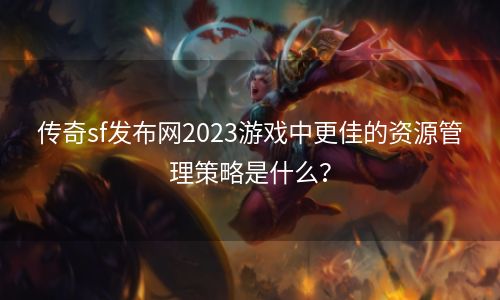 传奇sf发布网2023游戏中更佳的资源管理策略是什么？