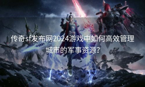 传奇sf发布网2024游戏中如何高效管理城市的军事资源？