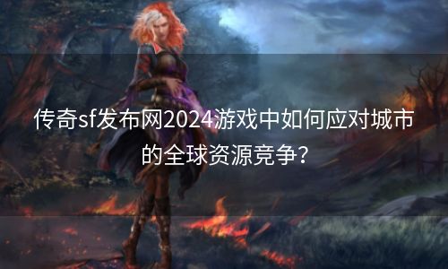 传奇sf发布网2024游戏中如何应对城市的全球资源竞争？