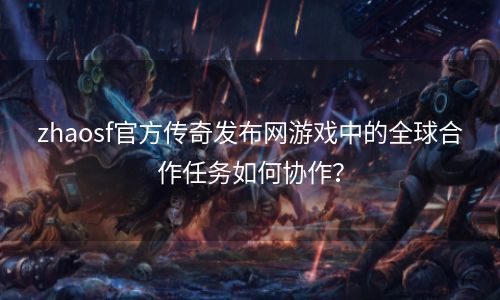 zhaosf官方传奇发布网游戏中的全球合作任务如何协作？