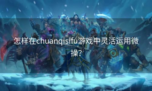 怎样在chuanqisifu游戏中灵活运用微操？