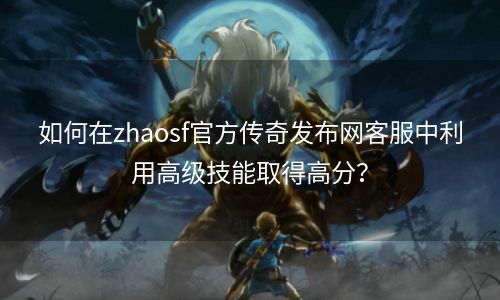 如何在zhaosf官方传奇发布网客服中利用高级技能取得高分？