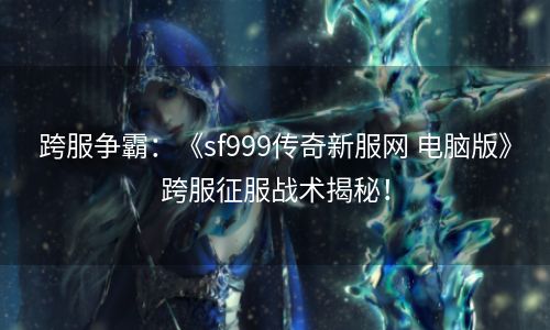 跨服争霸：《sf999传奇新服网 电脑版》跨服征服战术揭秘！