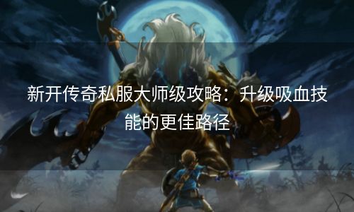 新开传奇私服大师级攻略：升级吸血技能的更佳路径