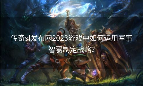 传奇sf发布网2023游戏中如何运用军事智囊制定战略？