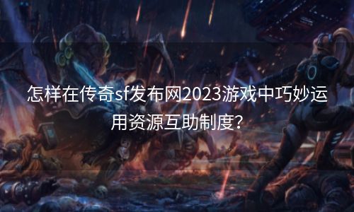 怎样在传奇sf发布网2023游戏中巧妙运用资源互助制度？