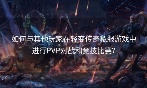 如何与其他玩家在轻变传奇私服游戏中进行PVP对战和竞技比赛？