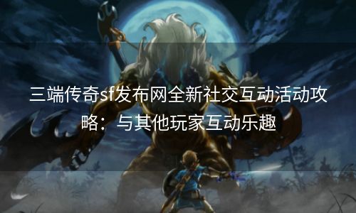 三端传奇sf发布网全新社交互动活动攻略：与其他玩家互动乐趣