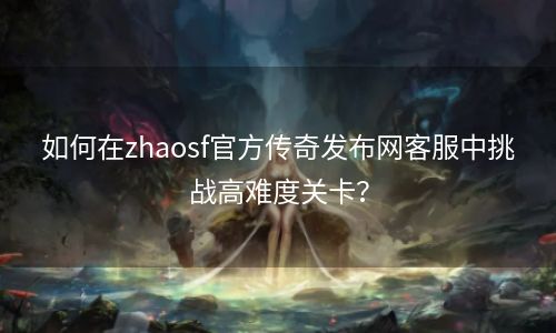 如何在zhaosf官方传奇发布网客服中挑战高难度关卡？