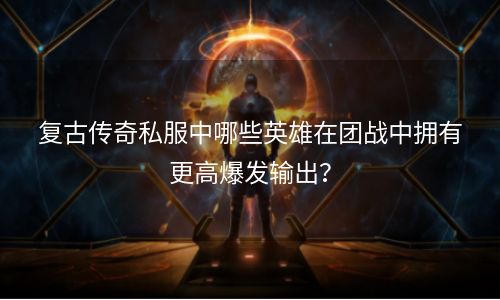 复古传奇私服中哪些英雄在团战中拥有更高爆发输出？