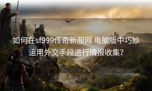 如何在sf999传奇新服网 电脑版中巧妙运用外交手段进行情报收集？