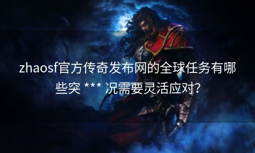 zhaosf官方传奇发布网的全球任务有哪些突 *** 况需要灵活应对？