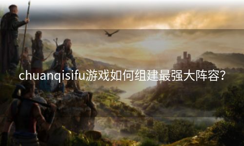 chuanqisifu游戏如何组建最强大阵容？