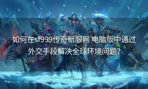 如何在sf999传奇新服网 电脑版中通过外交手段解决全球环境问题？