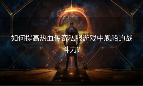 如何提高热血传奇私服游戏中舰船的战斗力？