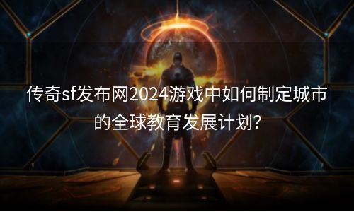 传奇sf发布网2024游戏中如何制定城市的全球教育发展计划？