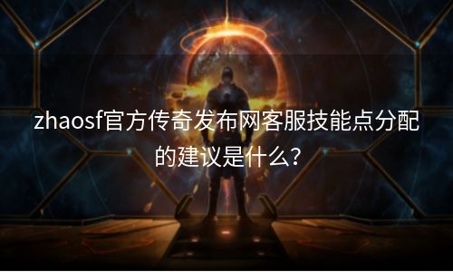 zhaosf官方传奇发布网客服技能点分配的建议是什么？