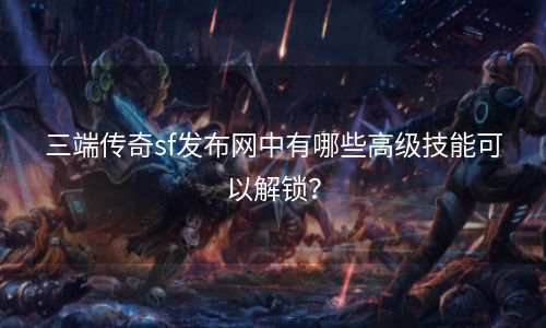 三端传奇sf发布网中有哪些高级技能可以解锁？