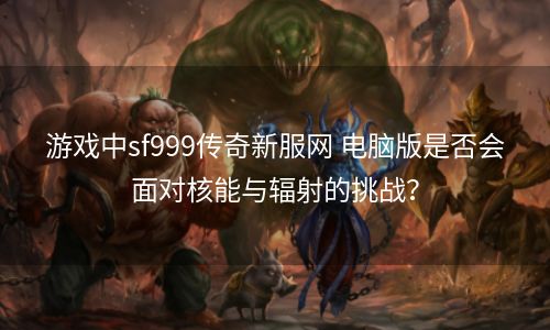 游戏中sf999传奇新服网 电脑版是否会面对核能与辐射的挑战？