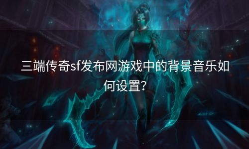 三端传奇sf发布网游戏中的背景音乐如何设置？