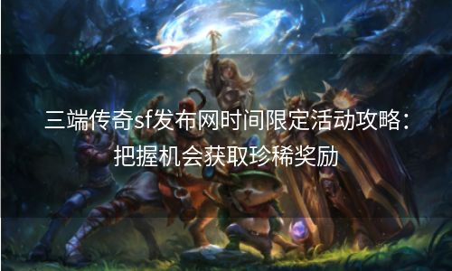 三端传奇sf发布网时间限定活动攻略：把握机会获取珍稀奖励