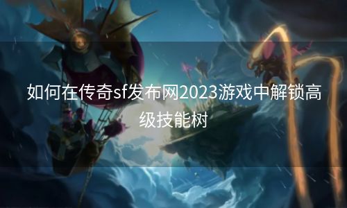 如何在传奇sf发布网2023游戏中解锁高级技能树