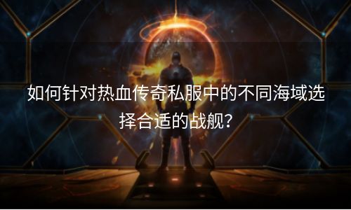 如何针对热血传奇私服中的不同海域选择合适的战舰？