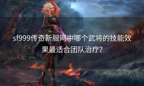 sf999传奇新服网中哪个武将的技能效果最适合团队治疗？