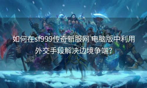 如何在sf999传奇新服网 电脑版中利用外交手段解决边境争端？