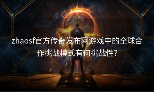 zhaosf官方传奇发布网游戏中的全球合作挑战模式有何挑战性？