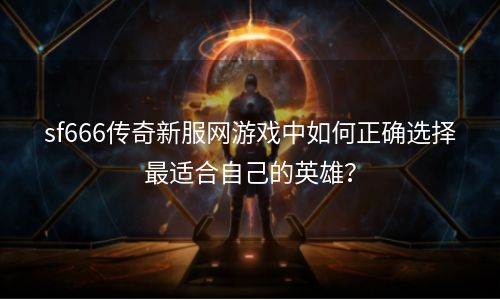 sf666传奇新服网游戏中如何正确选择最适合自己的英雄？