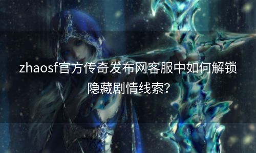 zhaosf官方传奇发布网客服中如何解锁隐藏剧情线索？