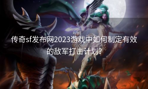 传奇sf发布网2023游戏中如何制定有效的敌军打击计划？