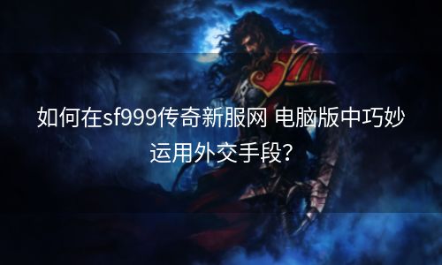 如何在sf999传奇新服网 电脑版中巧妙运用外交手段？