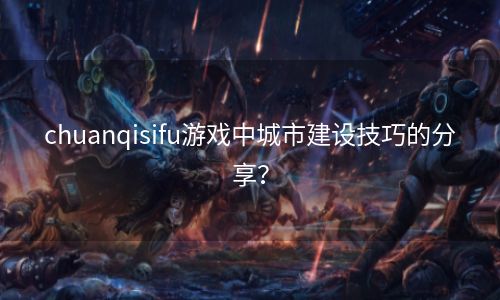 chuanqisifu游戏中城市建设技巧的分享？